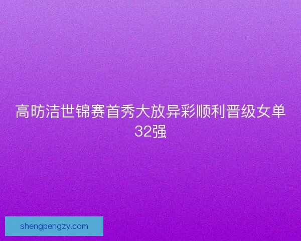 高昉洁世锦赛首秀大放异彩顺利晋级女单32强