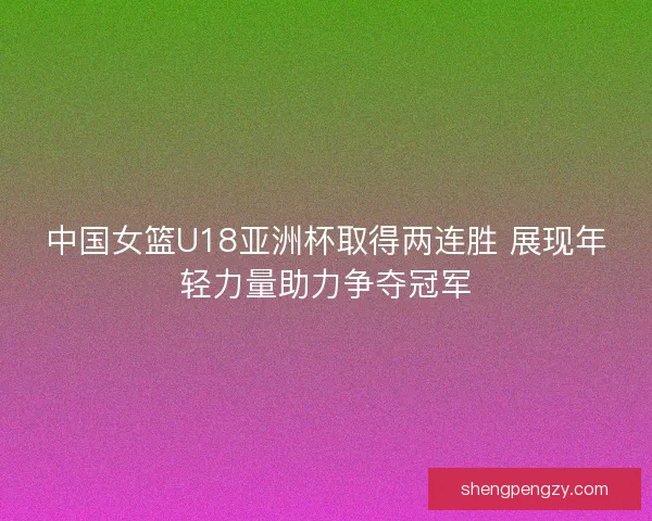 中国女篮U18亚洲杯取得两连胜 展现年轻力量助力争夺冠军