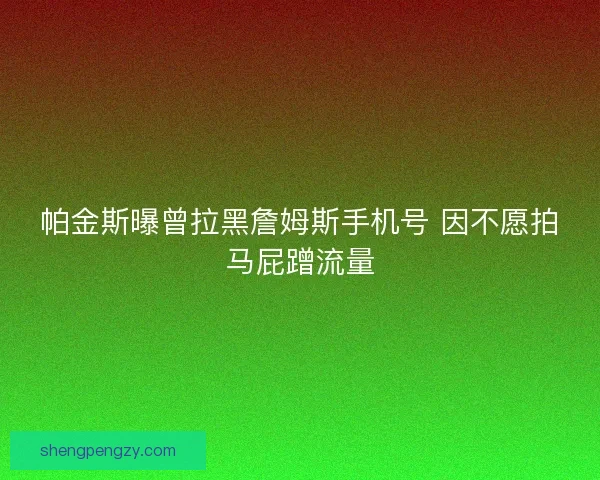 帕金斯曝曾拉黑詹姆斯手机号 因不愿拍马屁蹭流量
